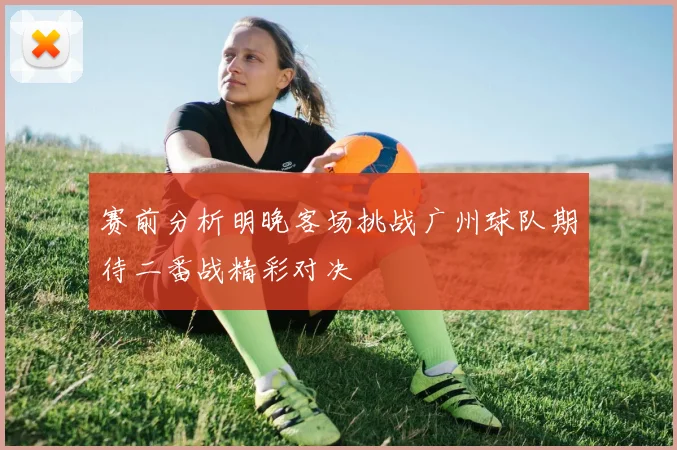 赛前分析明晚客场挑战广州球队期待二番战精彩对决