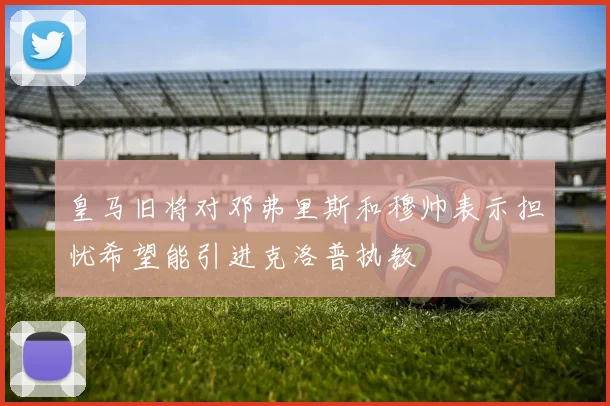 皇马旧将对邓弗里斯和穆帅表示担忧希望能引进克洛普执教