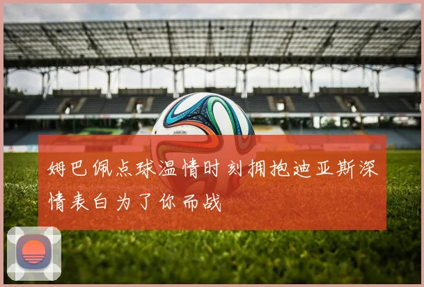 姆巴佩点球温情时刻拥抱迪亚斯深情表白为了你而战