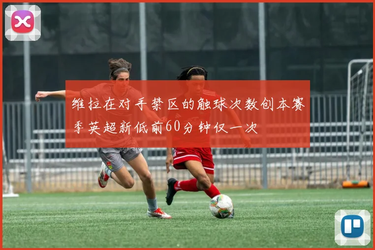 维拉在对手禁区的触球次数创本赛季英超新低前60分钟仅一次
