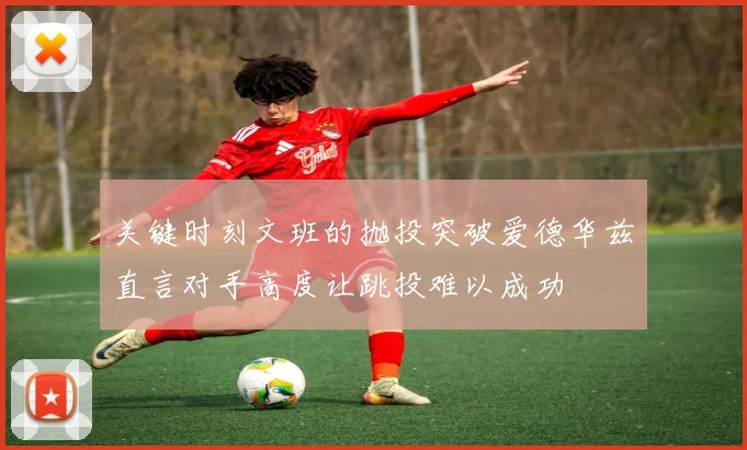 关键时刻文班的抛投突破爱德华兹直言对手高度让跳投难以成功