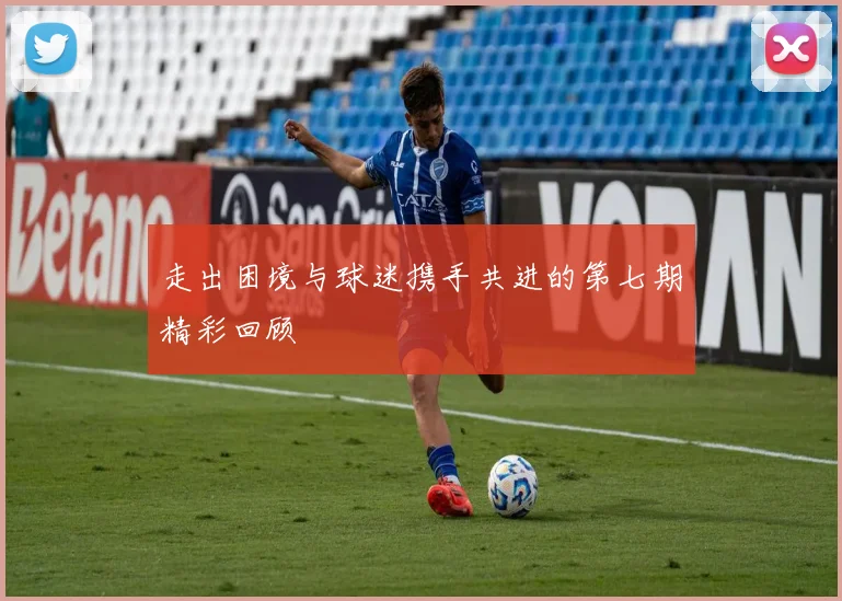 走出困境与球迷携手共进的第七期精彩回顾