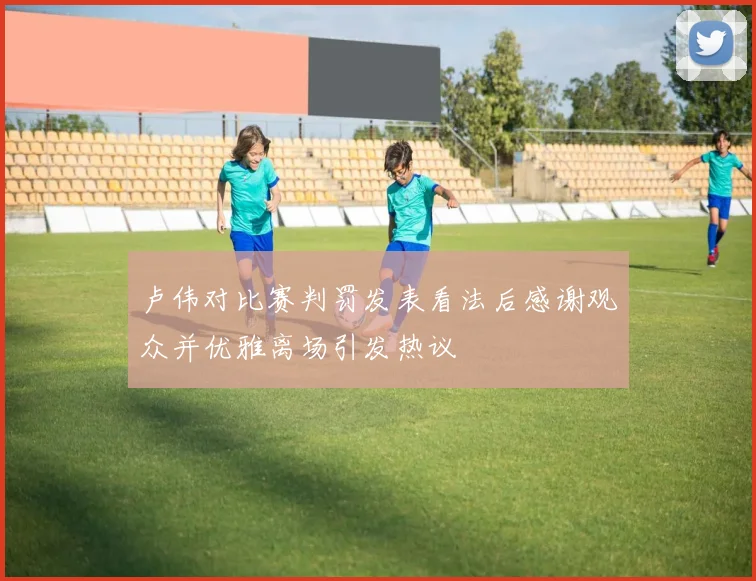 卢伟对比赛判罚发表看法后感谢观众并优雅离场引发热议