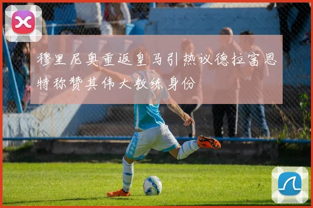 穆里尼奥重返皇马引热议德拉富恩特称赞其伟大教练身份