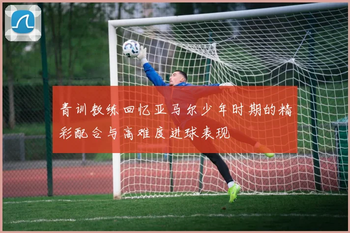青训教练回忆亚马尔少年时期的精彩配合与高难度进球表现