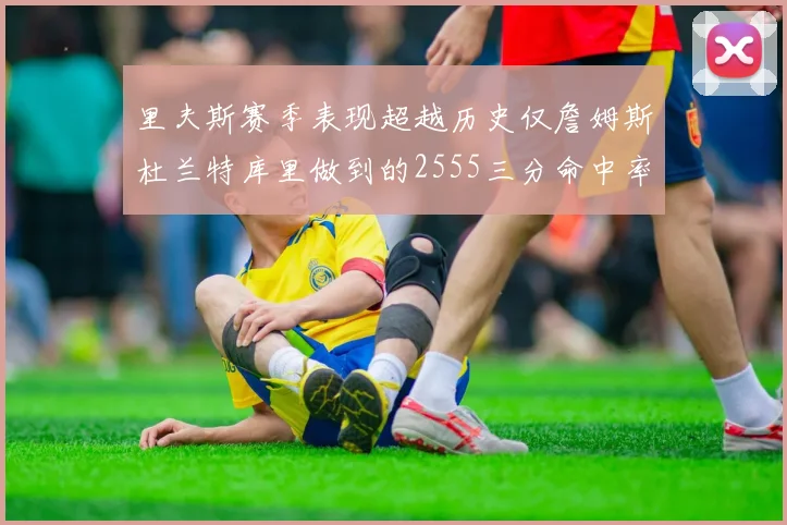 里夫斯赛季表现超越历史仅詹姆斯杜兰特库里做到的2555三分命中率50成就
