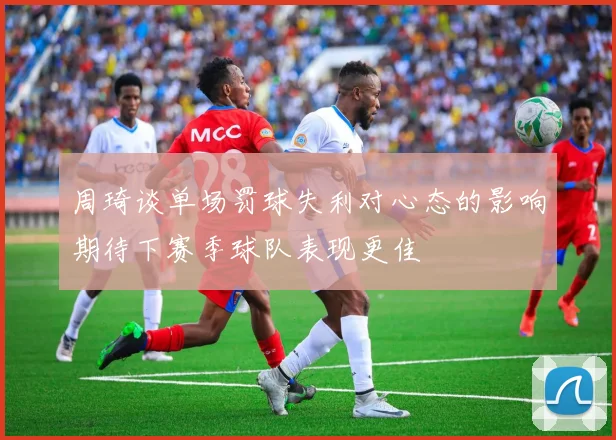 周琦谈单场罚球失利对心态的影响期待下赛季球队表现更佳