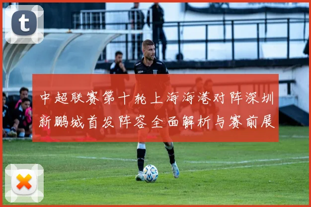 中超联赛第十轮上海海港对阵深圳新鹏城首发阵容全面解析与赛前展望