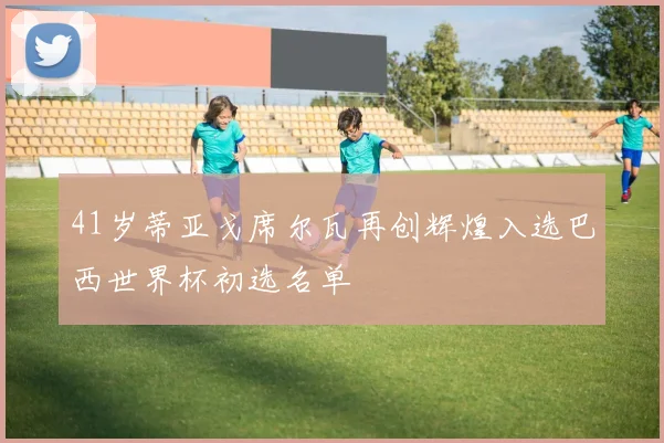 41岁蒂亚戈席尔瓦再创辉煌入选巴西世界杯初选名单