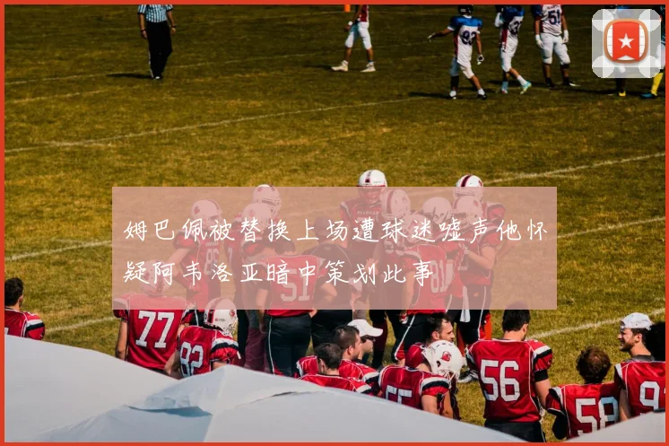 姆巴佩被替换上场遭球迷嘘声他怀疑阿韦洛亚暗中策划此事