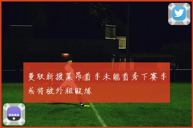 曼联新援莱昂首季未能首秀下赛季或将被外租锻炼