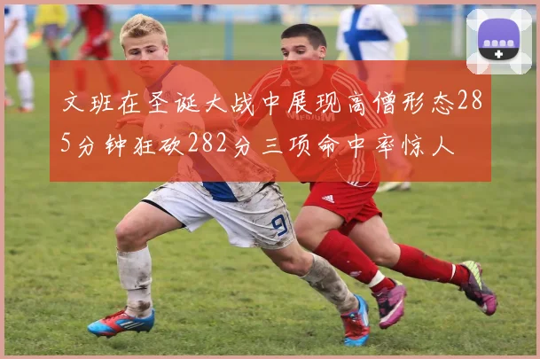 文班在圣诞大战中展现高僧形态285分钟狂砍282分三项命中率惊人